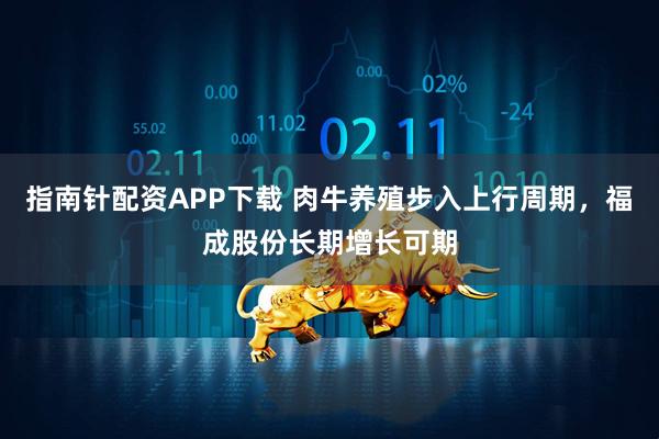 指南针配资APP下载 肉牛养殖步入上行周期，福成股份长期增长可期