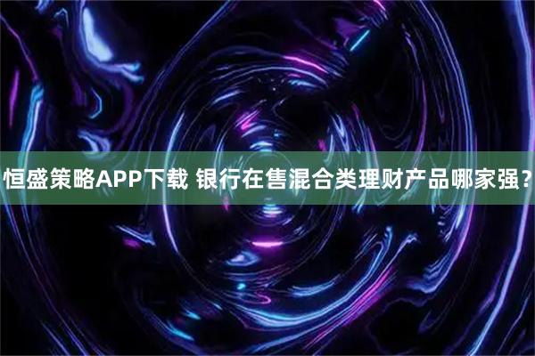 恒盛策略APP下载 银行在售混合类理财产品哪家强？