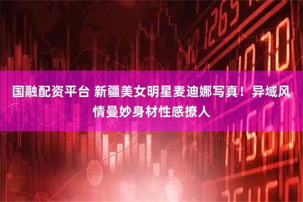 国融配资平台 新疆美女明星麦迪娜写真！异域风情曼妙身材性感撩人