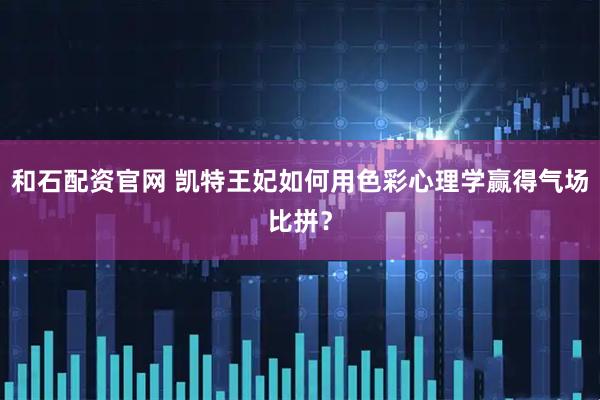 和石配资官网 凯特王妃如何用色彩心理学赢得气场比拼？