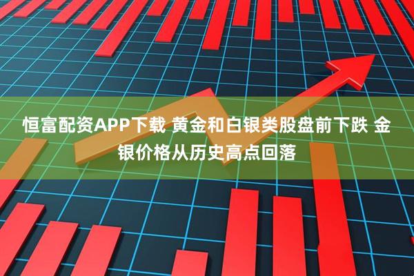 恒富配资APP下载 黄金和白银类股盘前下跌 金银价格从历史高点回落