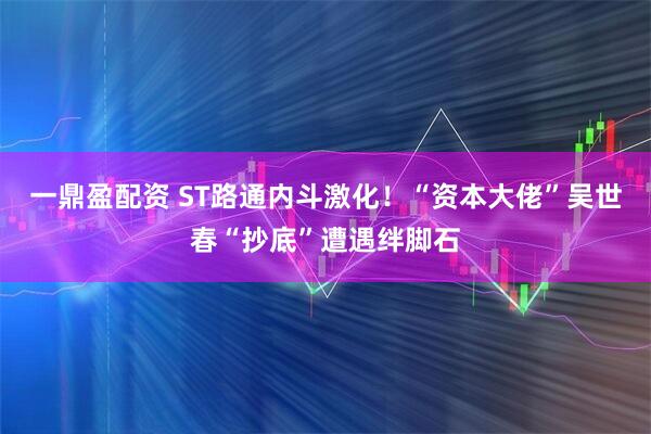 一鼎盈配资 ST路通内斗激化！“资本大佬”吴世春“抄底”遭遇绊脚石