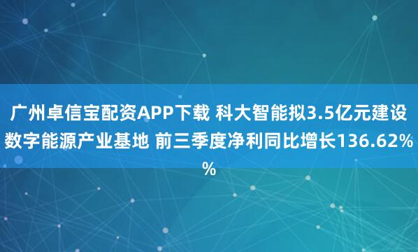 广州卓信宝配资APP下载 科大智能拟3.5亿元建设数字能源产业基地 前三季度净利同比增长136.62%