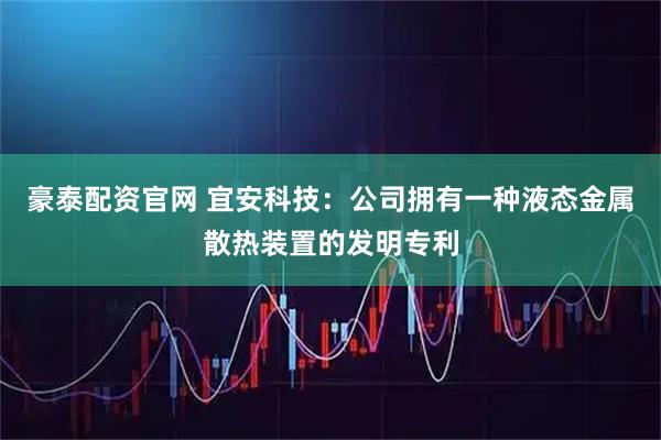 豪泰配资官网 宜安科技：公司拥有一种液态金属散热装置的发明专利