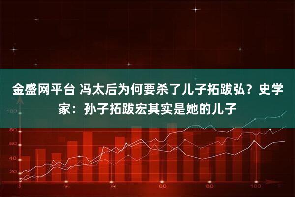 金盛网平台 冯太后为何要杀了儿子拓跋弘？史学家：孙子拓跋宏其实是她的儿子