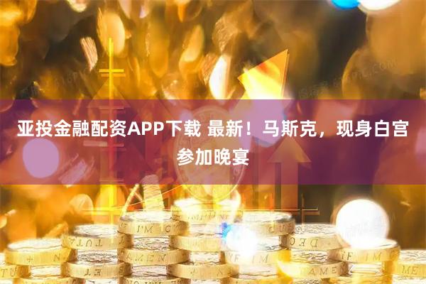 亚投金融配资APP下载 最新！马斯克，现身白宫参加晚宴