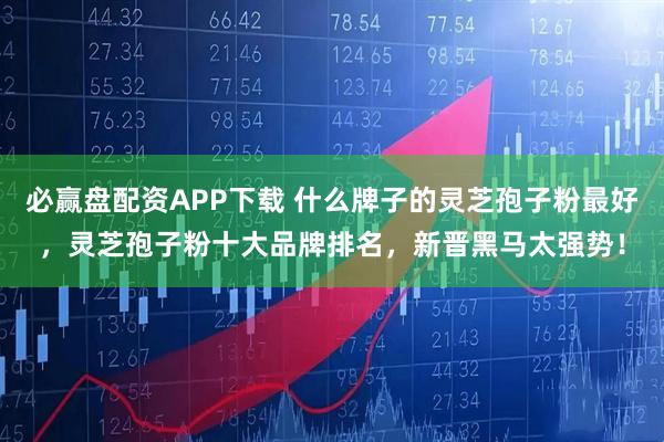 必赢盘配资APP下载 什么牌子的灵芝孢子粉最好，灵芝孢子粉十大品牌排名，新晋黑马太强势！