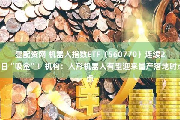 壹配资网 机器人指数ETF（560770）连续23日“吸金”！机构：人形机器人有望迎来量产落地时点