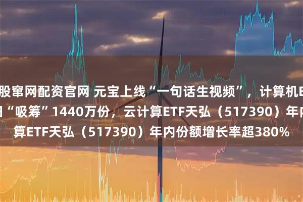 股窜网配资官网 元宝上线“一句话生视频”，计算机ETF（159998）昨日“吸筹”1440万份，云计算ETF天弘（517390）年内份额增长率超380%