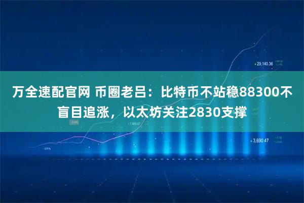 万全速配官网 币圈老吕：比特币不站稳88300不盲目追涨，以太坊关注2830支撑