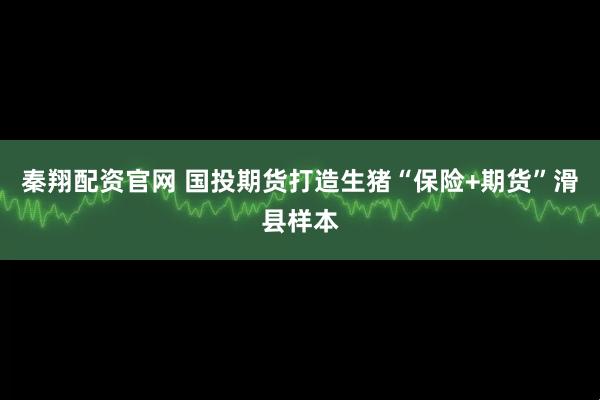 秦翔配资官网 国投期货打造生猪“保险+期货”滑县样本