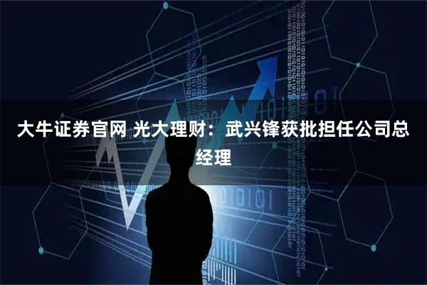大牛证券官网 光大理财：武兴锋获批担任公司总经理