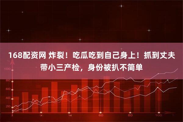 168配资网 炸裂！吃瓜吃到自己身上！抓到丈夫带小三产检，身份被扒不简单