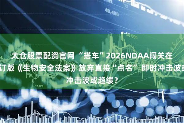 太仓股票配资官网 “搭车”2026NDAA闯关在即：修订版《生物安全法案》放弃直接“点名” 即时冲击波或趋缓？