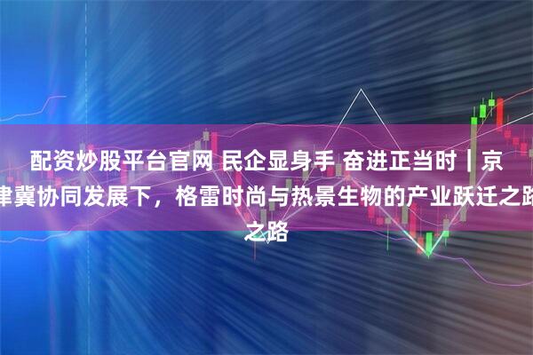 配资炒股平台官网 民企显身手 奋进正当时｜京津冀协同发展下，格雷时尚与热景生物的产业跃迁之路