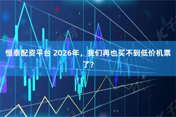 恒泰配资平台 2026年，我们再也买不到低价机票了？