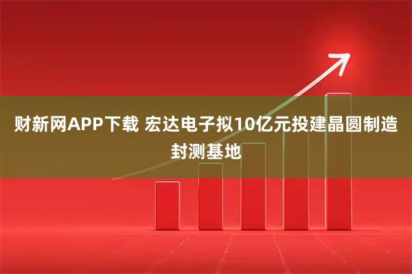 财新网APP下载 宏达电子拟10亿元投建晶圆制造封测基地