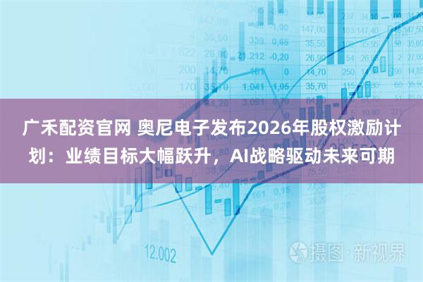 广禾配资官网 奥尼电子发布2026年股权激励计划：业绩目标大幅跃升，AI战略驱动未来可期