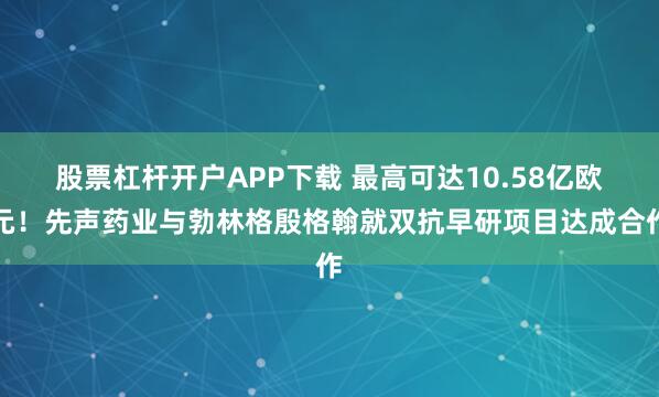 股票杠杆开户APP下载 最高可达10.58亿欧元！先声药业与勃林格殷格翰就双抗早研项目达成合作