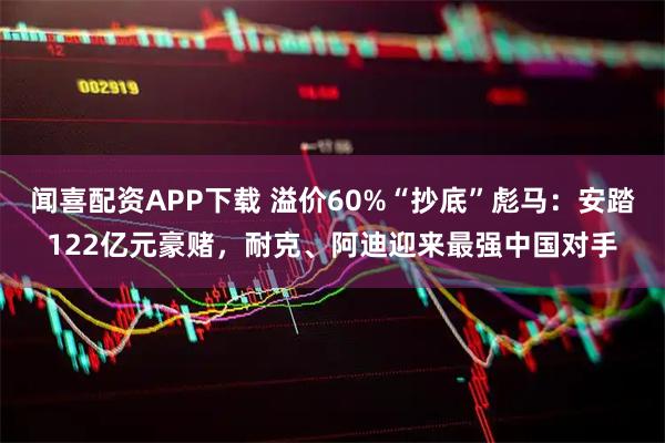 闻喜配资APP下载 溢价60%“抄底”彪马：安踏122亿元豪赌，耐克、阿迪迎来最强中国对手