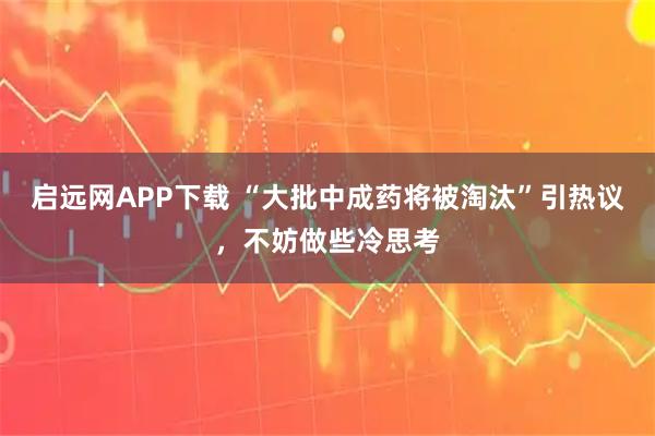 启远网APP下载 “大批中成药将被淘汰”引热议，不妨做些冷思考