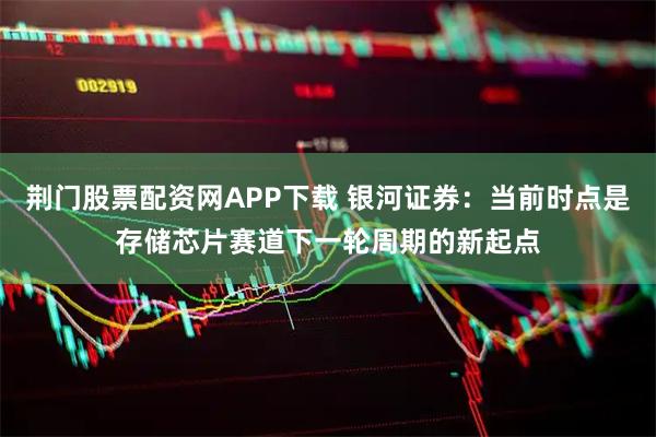 荆门股票配资网APP下载 银河证券：当前时点是存储芯片赛道下一轮周期的新起点