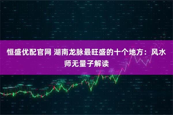 恒盛优配官网 湖南龙脉最旺盛的十个地方：风水师无量子解读
