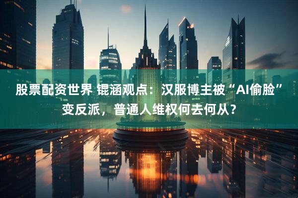 股票配资世界 锟涵观点：汉服博主被“AI偷脸”变反派，普通人维权何去何从？
