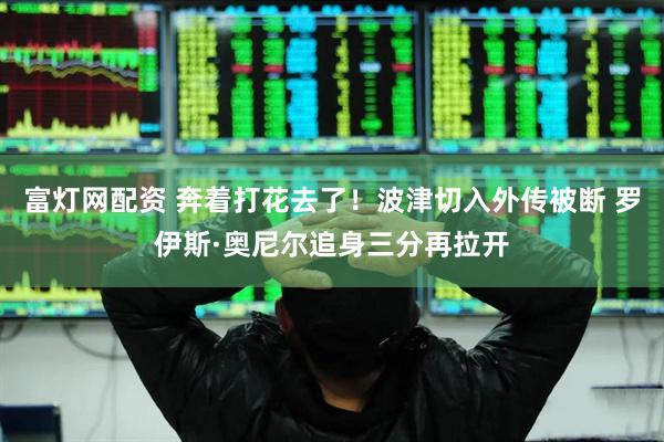 富灯网配资 奔着打花去了！波津切入外传被断 罗伊斯·奥尼尔追身三分再拉开