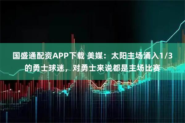 国盛通配资APP下载 美媒：太阳主场涌入1/3的勇士球迷，对勇士来说都是主场比赛