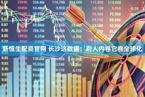 新恒生配资官网 长沙这数据：别人内卷它卷全球化